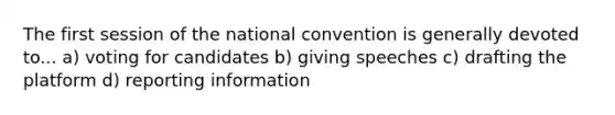 The first session of the national convention is generally devoted to... a) voting for candidates b) giving speeches c) drafting the platform d) reporting information