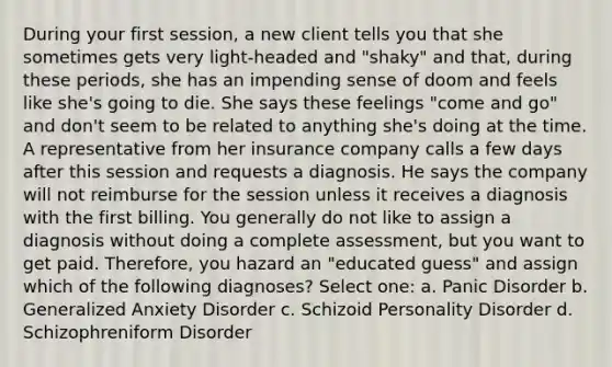 During your first session, a new client tells you that she sometimes gets very light-headed and "shaky" and that, during these periods, she has an impending sense of doom and feels like she's going to die. She says these feelings "come and go" and don't seem to be related to anything she's doing at the time. A representative from her insurance company calls a few days after this session and requests a diagnosis. He says the company will not reimburse for the session unless it receives a diagnosis with the first billing. You generally do not like to assign a diagnosis without doing a complete assessment, but you want to get paid. Therefore, you hazard an "educated guess" and assign which of the following diagnoses? Select one: a. Panic Disorder b. Generalized Anxiety Disorder c. Schizoid Personality Disorder d. Schizophreniform Disorder