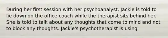 During her first session with her psychoanalyst, Jackie is told to lie down on the office couch while the therapist sits behind her. She is told to talk about any thoughts that come to mind and not to block any thoughts. Jackie's psychotherapist is using