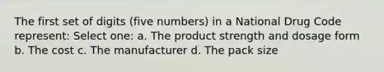 The first set of digits (five numbers) in a National Drug Code represent: Select one: a. The product strength and dosage form b. The cost c. The manufacturer d. The pack size