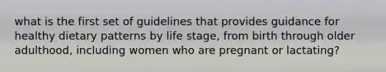 what is the first set of guidelines that provides guidance for healthy dietary patterns by life stage, from birth through older adulthood, including women who are pregnant or lactating?