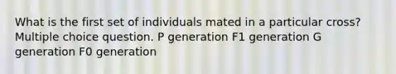 What is the first set of individuals mated in a particular cross? Multiple choice question. P generation F1 generation G generation F0 generation