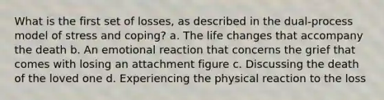 What is the first set of losses, as described in the dual-process model of stress and coping? a. The life changes that accompany the death b. An emotional reaction that concerns the grief that comes with losing an attachment figure c. Discussing the death of the loved one d. Experiencing the physical reaction to the loss