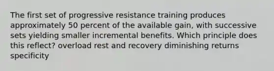 The first set of progressive resistance training produces approximately 50 percent of the available gain, with successive sets yielding smaller incremental benefits. Which principle does this reflect? overload rest and recovery diminishing returns specificity