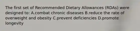 The first set of Recommended Dietary Allowances (RDAs) were designed to: A.combat chronic diseases B.reduce the rate of overweight and obesity C.prevent deficiencies D.promote longevity