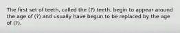 The first set of teeth, called the (?) teeth, begin to appear around the age of (?) and usually have begun to be replaced by the age of (?).