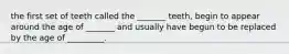 the first set of teeth called the _______ teeth, begin to appear around the age of _______ and usually have begun to be replaced by the age of _________.