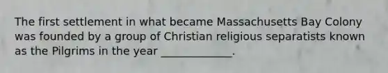 The first settlement in what became Massachusetts Bay Colony was founded by a group of Christian religious separatists known as the Pilgrims in the year _____________.