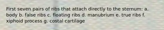 First seven pairs of ribs that attach directly to the sternum: a. body b. false ribs c. floating ribs d. manubrium e. true ribs f. xiphoid process g. costal cartilage