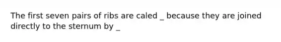 The first seven pairs of ribs are caled _ because they are joined directly to the sternum by _