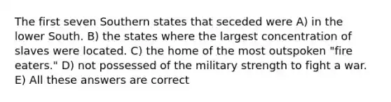 The first seven Southern states that seceded were A) in the lower South. B) the states where the largest concentration of slaves were located. C) the home of the most outspoken "fire eaters." D) not possessed of the military strength to fight a war. E) All these answers are correct