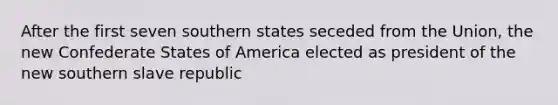 After the first seven southern states seceded from the Union, the new Confederate States of America elected as president of the new southern slave republic