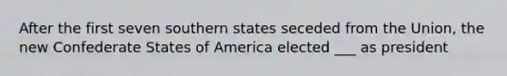 After the first seven southern states seceded from the Union, the new Confederate States of America elected ___ as president