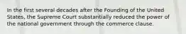 In the first several decades after the Founding of the United States, the Supreme Court substantially reduced the power of the national government through the commerce clause.