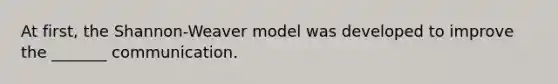 At first, the Shannon-Weaver model was developed to improve the _______ communication.