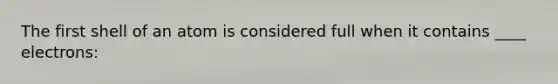 The first shell of an atom is considered full when it contains ____ electrons: