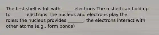 The first shell is full with _____ electrons The n shell can hold up to ______ electrons The nucleus and electrons play the ______ roles: the nucleus provides _______; the electrons interact with other atoms (e.g., form bonds)