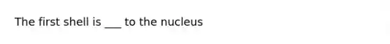 The first shell is ___ to the nucleus