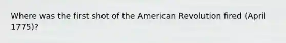 Where was the first shot of the American Revolution fired (April 1775)?