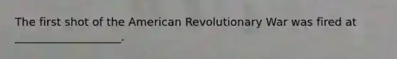 The first shot of the American Revolutionary War was fired at ___________________.