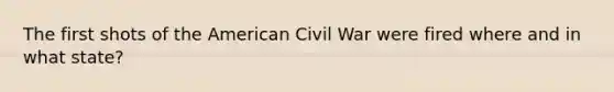 The first shots of the American Civil War were fired where and in what state?