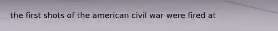 the first shots of the american civil war were fired at