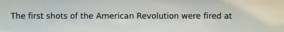 The first shots of the American Revolution were fired at