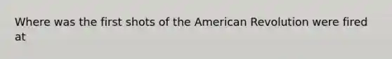 Where was the first shots of the American Revolution were fired at