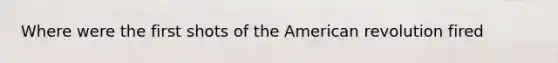 Where were the first shots of the American revolution fired