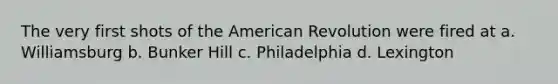 The very first shots of the American Revolution were fired at a. Williamsburg b. Bunker Hill c. Philadelphia d. Lexington