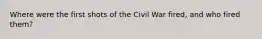 Where were the first shots of the Civil War fired, and who fired them?