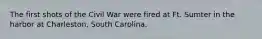 The first shots of the Civil War were fired at Ft. Sumter in the harbor at Charleston, South Carolina.