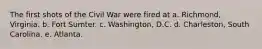 The first shots of the Civil War were fired at a. Richmond, Virginia. b. Fort Sumter. c. Washington, D.C. d. Charleston, South Carolina. e. Atlanta.