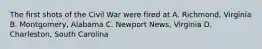 The first shots of the Civil War were fired at A. Richmond, Virginia B. Montgomery, Alabama C. Newport News, Virginia D. Charleston, South Carolina