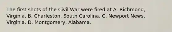 The first shots of the Civil War were fired at A. Richmond, Virginia. B. Charleston, South Carolina. C. Newport News, Virginia. D. Montgomery, Alabama.