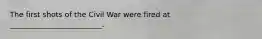 The first shots of the Civil War were fired at _________________________.