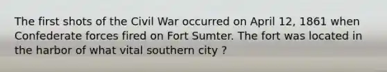 The first shots of the Civil War occurred on April 12, 1861 when Confederate forces fired on Fort Sumter. The fort was located in the harbor of what vital southern city ?