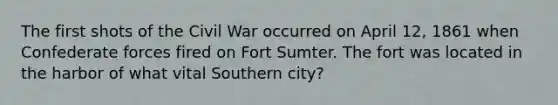 The first shots of the Civil War occurred on April 12, 1861 when Confederate forces fired on Fort Sumter. The fort was located in the harbor of what vital Southern city?