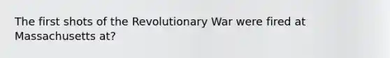 The first shots of the Revolutionary War were fired at Massachusetts at?