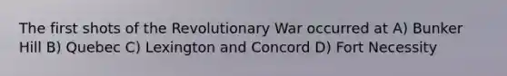 The first shots of the Revolutionary War occurred at A) Bunker Hill B) Quebec C) Lexington and Concord D) Fort Necessity