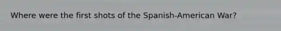 Where were the first shots of the Spanish-American War?