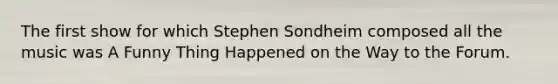 The first show for which Stephen Sondheim composed all the music was A Funny Thing Happened on the Way to the Forum.