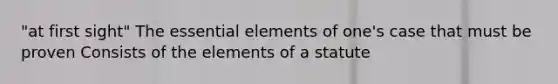 "at first sight" The essential elements of one's case that must be proven Consists of the elements of a statute