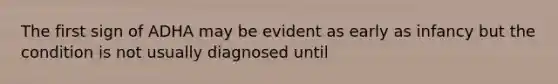 The first sign of ADHA may be evident as early as infancy but the condition is not usually diagnosed until