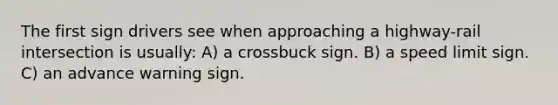 The first sign drivers see when approaching a highway-rail intersection is usually: A) a crossbuck sign. B) a speed limit sign. C) an advance warning sign.