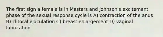 The first sign a female is in Masters and Johnson's excitement phase of the sexual response cycle is A) contraction of the anus B) clitoral ejaculation C) breast enlargement D) vaginal lubrication