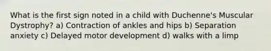 What is the first sign noted in a child with Duchenne's Muscular Dystrophy? a) Contraction of ankles and hips b) Separation anxiety c) Delayed motor development d) walks with a limp