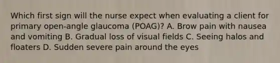 Which first sign will the nurse expect when evaluating a client for primary open-angle glaucoma (POAG)? A. Brow pain with nausea and vomiting B. Gradual loss of visual fields C. Seeing halos and floaters D. Sudden severe pain around the eyes