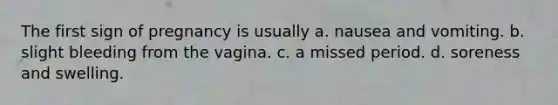 The first sign of pregnancy is usually a. nausea and vomiting. b. slight bleeding from the vagina. c. a missed period. d. soreness and swelling.