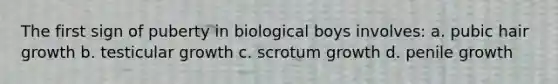 The first sign of puberty in biological boys involves: a. pubic hair growth b. testicular growth c. scrotum growth d. penile growth